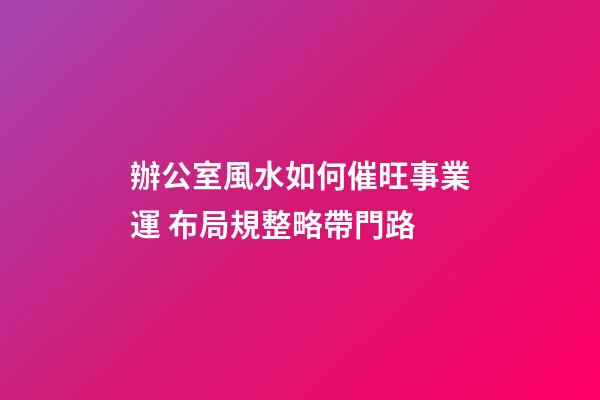 辦公室風水如何催旺事業運 布局規整略帶門路